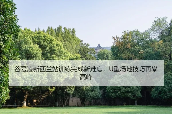 谷爱凌新西兰站训练完成新难度，U型场地技巧再攀高峰