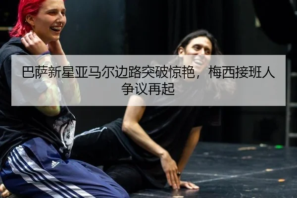 巴萨新星亚马尔边路突破惊艳，梅西接班人争议再起