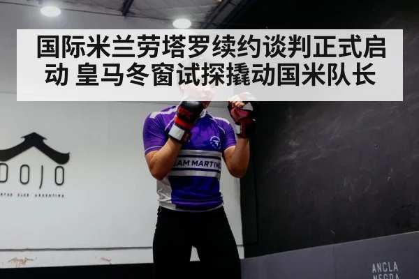 国际米兰劳塔罗续约谈判正式启动 皇马冬窗试探撬动国米队长
