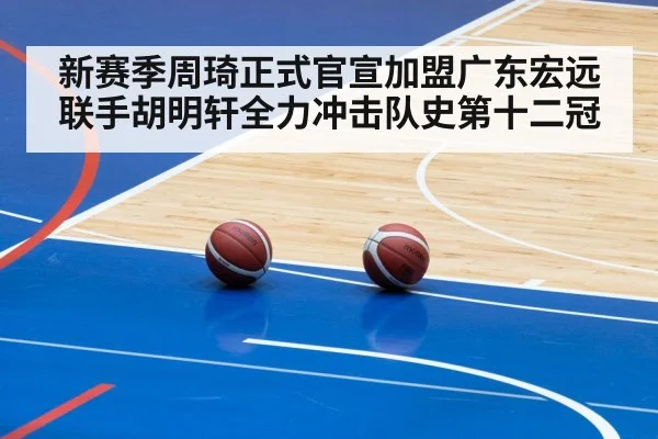 新赛季周琦正式官宣加盟广东宏远联手胡明轩全力冲击队史第十二冠